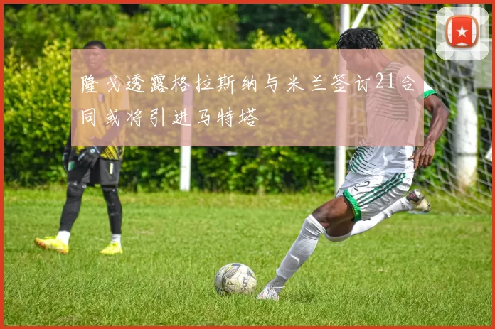 隆戈透露格拉斯纳与米兰签订21合同或将引进马特塔