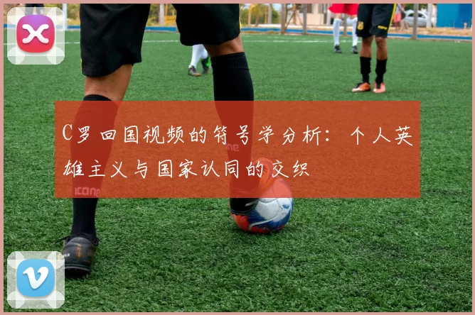 C罗回国视频的符号学分析：个人英雄主义与国家认同的交织