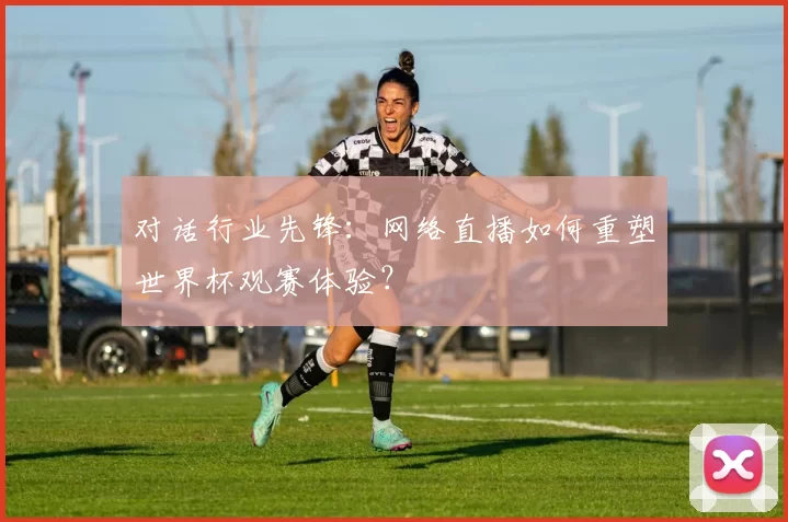 对话行业先锋:网络直播如何重塑世界杯观赛体验?