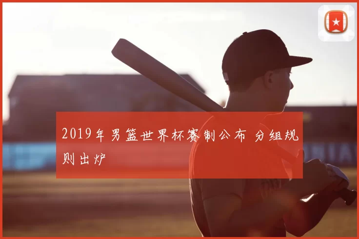2019年男篮世界杯赛制公布 分组规则出炉