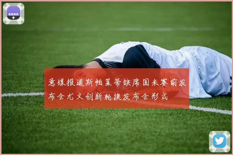 意媒报道斯帕莱蒂缺席国米赛前发布会尤文创新轮换发布会形式