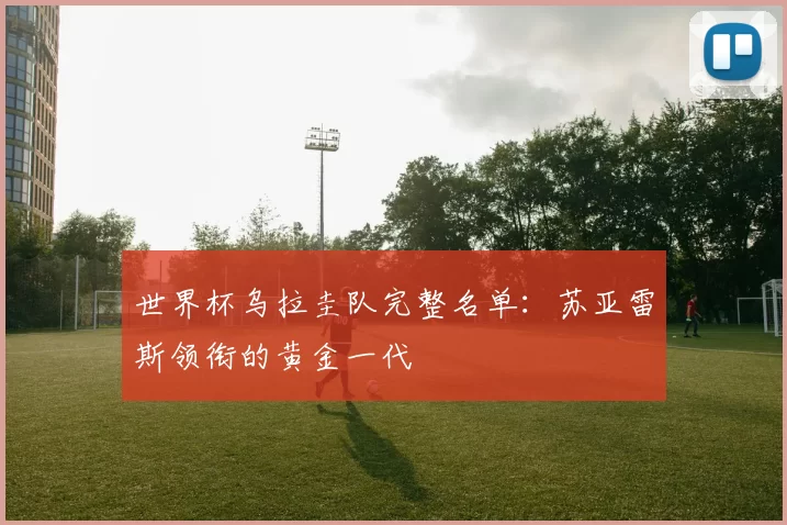 世界杯乌拉圭队完整名单:苏亚雷斯领衔的黄金一代