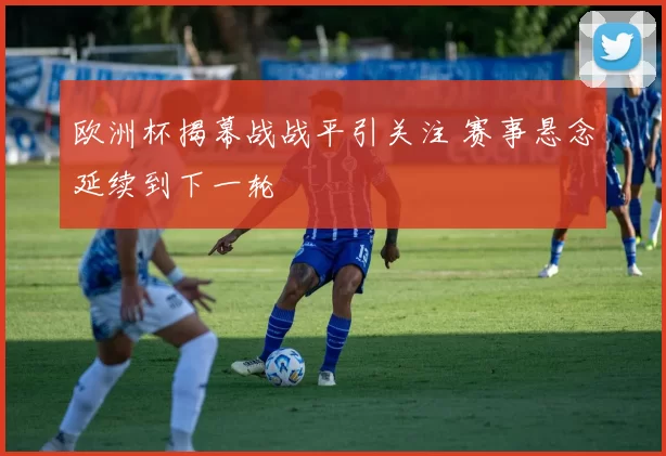欧洲杯揭幕战战平引关注 赛事悬念延续到下一轮