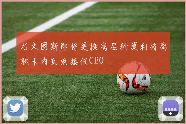 尤文图斯即将更换高层科莫利将离职卡内瓦利接任CEO