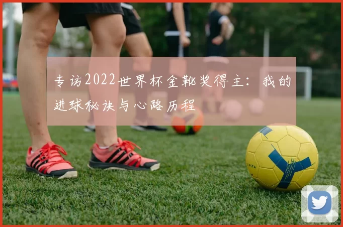 专访2022世界杯金靴奖得主：我的进球秘诀与心路历程