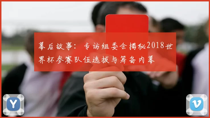 幕后故事:专访组委会揭秘2018世界杯参赛队伍选拔与筹备内幕