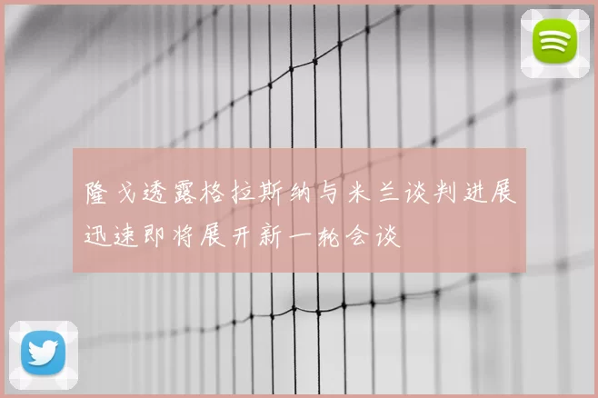 隆戈透露格拉斯纳与米兰谈判进展迅速即将展开新一轮会谈