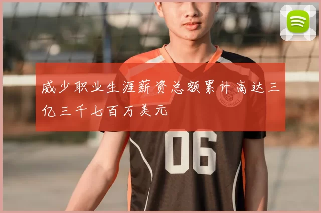 威少职业生涯薪资总额累计高达三亿三千七百万美元
