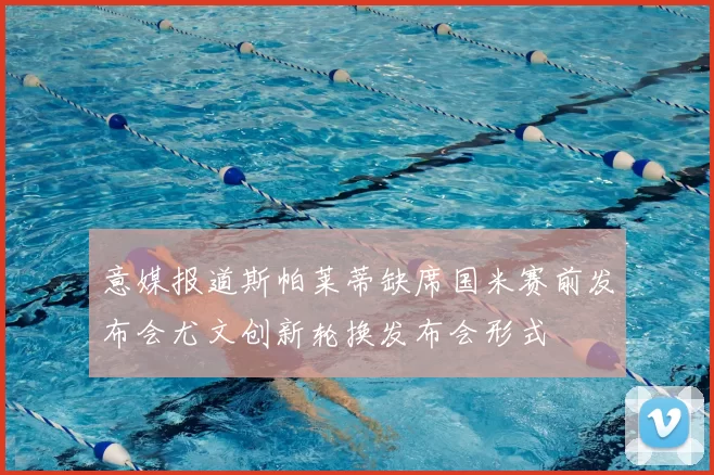 意媒报道斯帕莱蒂缺席国米赛前发布会尤文创新轮换发布会形式