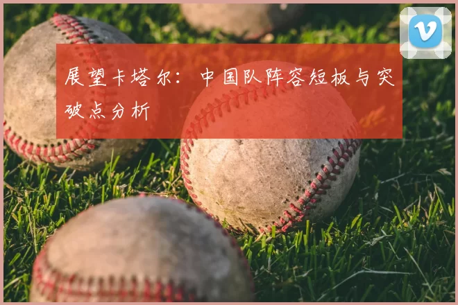 展望卡塔尔:中国队阵容短板与突破点分析