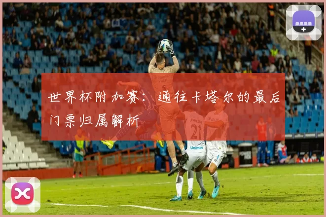 世界杯附加赛:通往卡塔尔的最后门票归属解析
