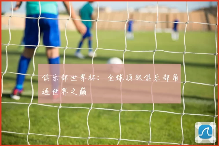俱乐部世界杯:全球顶级俱乐部角逐世界之巅