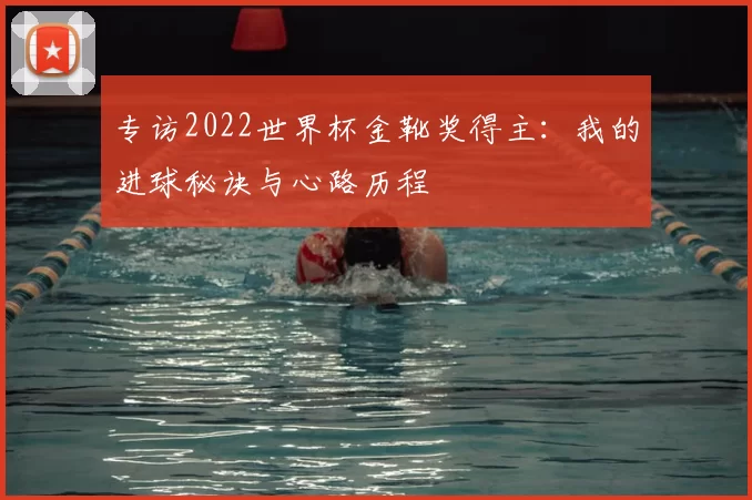 专访2022世界杯金靴奖得主:我的进球秘诀与心路历程