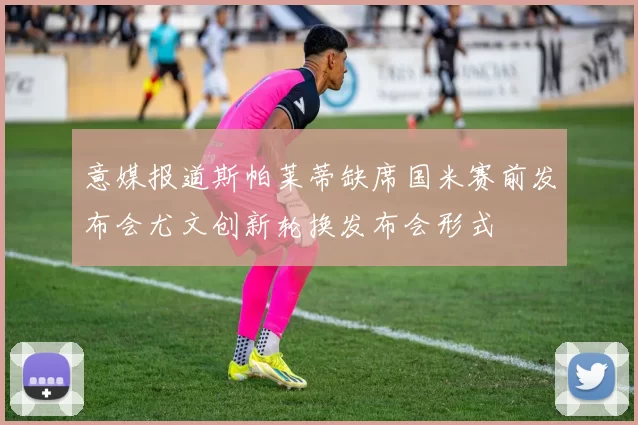意媒报道斯帕莱蒂缺席国米赛前发布会尤文创新轮换发布会形式