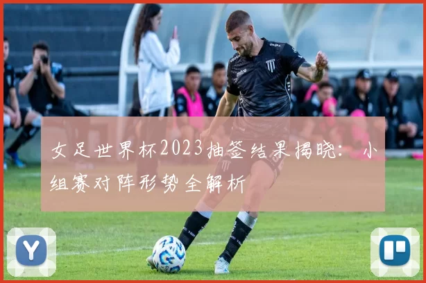 女足世界杯2023抽签结果揭晓：小组赛对阵形势全解析
