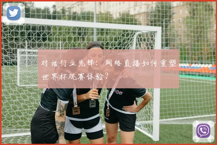 对话行业先锋：网络直播如何重塑世界杯观赛体验？