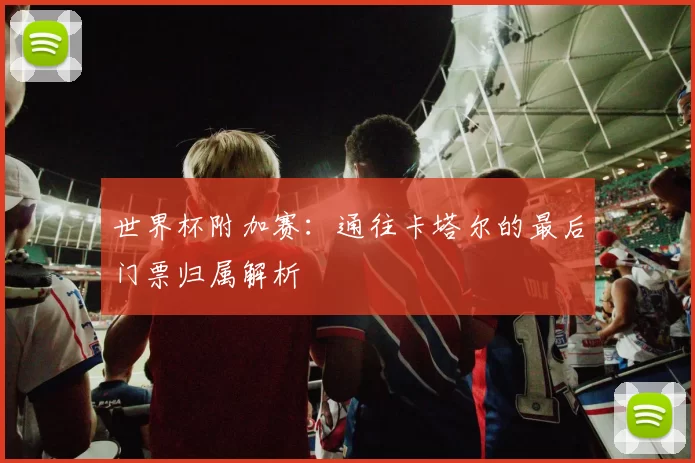 世界杯附加赛：通往卡塔尔的最后门票归属解析