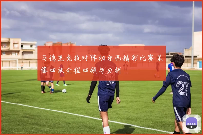 马德里竞技对阵切尔西精彩比赛录像回放全程回顾与分析