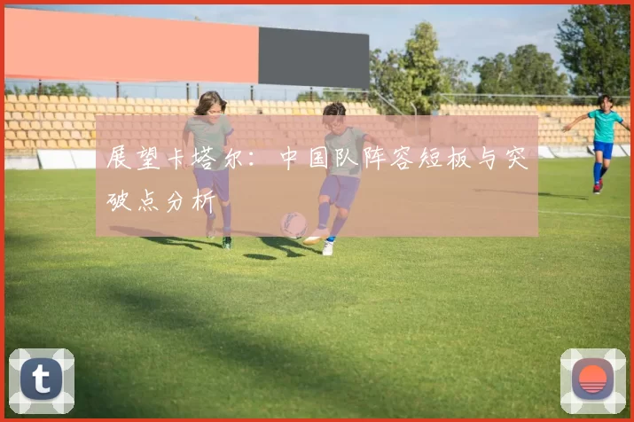 展望卡塔尔：中国队阵容短板与突破点分析