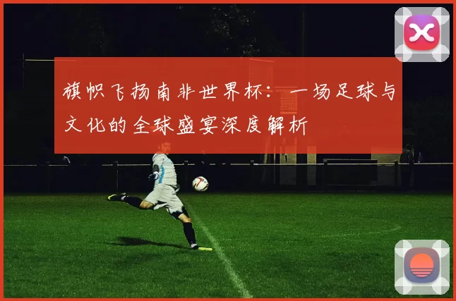 旗帜飞扬南非世界杯：一场足球与文化的全球盛宴深度解析